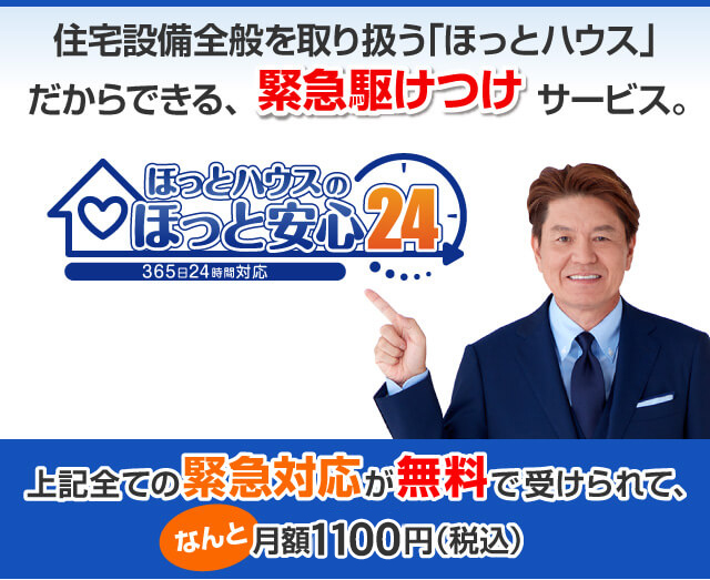 住宅設備全般を取り扱う「ほっとハウス」だからできる、緊急駆けつけサービス「ほっと安心24」。上記全ての緊急対応が無料で受けられて、なんと月々1100円（税込）