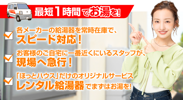 各メーカーの給湯器を常時在庫でスピード対応！お客様のご自宅に一番近くにいるスタッフが現場に急行！ほっとハウスだけのオリジナルサービス「レンタル給湯器」でまずはお湯を！